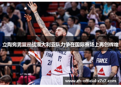 立陶宛男篮迎战澳大利亚队力争在国际赛场上再创辉煌